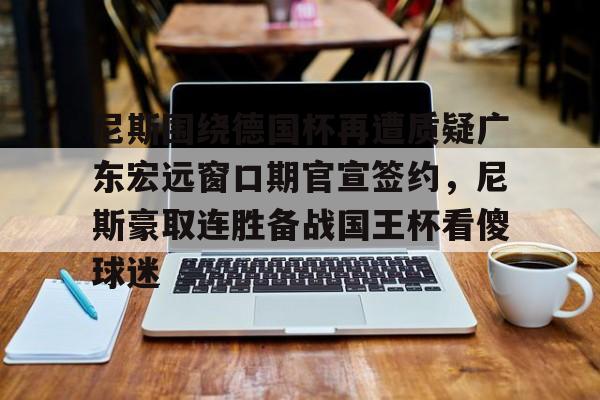 天博登录入口-关于尼斯围绕德国杯再遭质疑广东宏远窗口期官宣签约，尼斯豪取连胜备战国王杯看傻球迷的信息