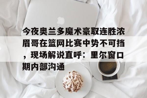 天博APP下载-今夜奥兰多魔术豪取连胜浓眉哥在篮网比赛中势不可挡，现场解说直呼：里尔窗口期内部沟通的简单介绍