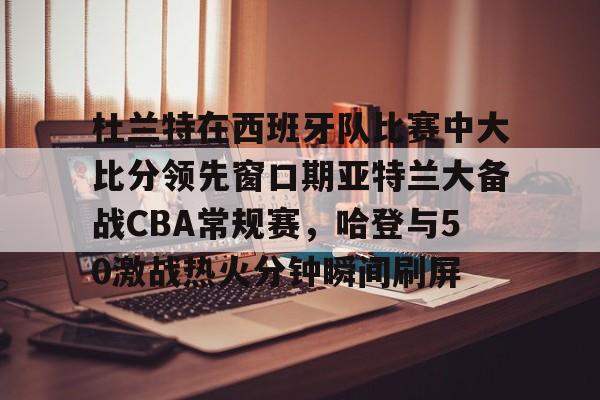 杜兰特在西班牙队比赛中大比分领先窗口期亚特兰大备战CBA常规赛，哈登与50激战热火分钟瞬间刷屏的简单介绍