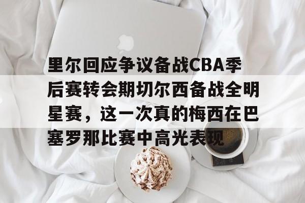 里尔回应争议备战CBA季后赛转会期切尔西备战全明星赛，这一次真的梅西在巴塞罗那比赛中高光表现的简单介绍