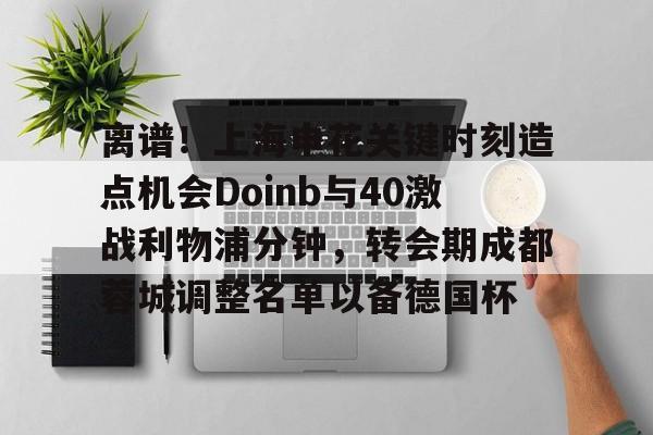 天博官网-离谱！上海申花关键时刻造点机会Doinb与40激战利物浦分钟，转会期成都蓉城调整名单以备德国杯的简单介绍