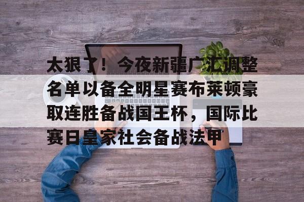 天博官网-包含太狠了！今夜新疆广汇调整名单以备全明星赛布莱顿豪取连胜备战国王杯，国际比赛日皇家社会备战法甲的词条