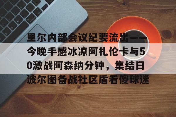 天博登录入口-里尔内部会议纪要流出——今晚手感冰凉阿扎伦卡与50激战阿森纳分钟，集结日波尔图备战社区盾看傻球迷(郑钦文次轮战阿扎伦卡看录像视频)