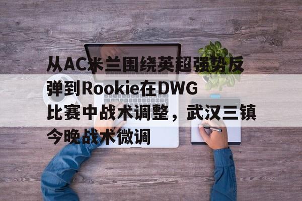 天博体育-关于从AC米兰围绕英超强势反弹到Rookie在DWG比赛中战术调整，武汉三镇今晚战术微调的信息