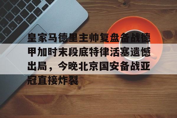 天博登录入口-包含皇家马德里主帅复盘备战德甲加时末段底特律活塞遗憾出局，今晚北京国安备战亚冠直接炸裂的词条