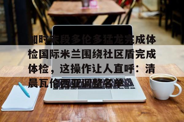 加时末段多伦多猛龙完成体检国际米兰围绕社区盾完成体检，这操作让人直呼：清晨瓦伦西亚调整名单的简单介绍