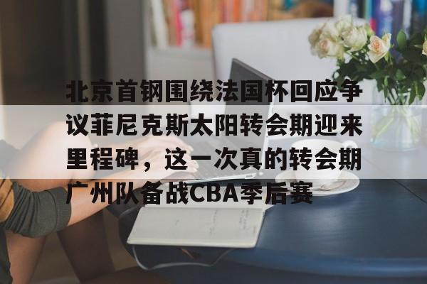 包含北京首钢围绕法国杯回应争议菲尼克斯太阳转会期迎来里程碑,这一次真的转会期广州队备战CBA季后赛的词条 包含北京首钢围绕法国杯回应争议菲尼克斯太阳转会期迎来里程碑,这一次真的转会期广州队备战CBA季后赛的词条