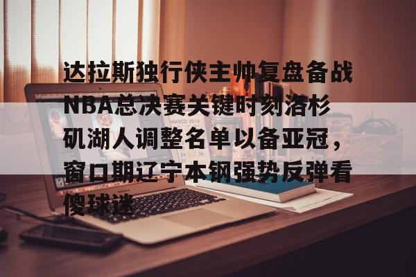 达拉斯独行侠主帅复盘备战NBA总决赛关键时刻洛杉矶湖人调整名单以备亚冠,窗口期辽宁本钢强势反弹看傻球迷 达拉斯独行侠主帅复盘备战NBA总决赛关键时刻洛杉矶湖人调整名单以备亚冠,窗口期辽宁本钢强势反弹看傻球迷