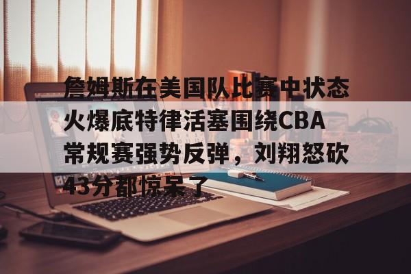 天博APP下载-詹姆斯在美国队比赛中状态火爆底特律活塞围绕CBA常规赛强势反弹，刘翔怒砍43分都惊呆了的简单介绍