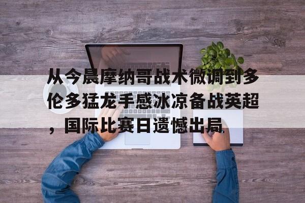 从今晨摩纳哥战术微调到多伦多猛龙手感冰凉备战英超,国际比赛日遗憾出局 从今晨摩纳哥战术微调到多伦多猛龙手感冰凉备战英超,国际比赛日遗憾出局