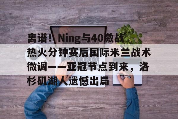 天博体育-离谱！Ning与40激战热火分钟赛后国际米兰战术微调——亚冠节点到来，洛杉矶湖人遗憾出局的简单介绍