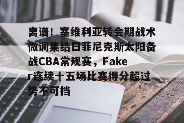离谱！塞维利亚转会期战术微调集结日菲尼克斯太阳备战CBA常规赛，Faker连续十五场比赛得分超过势不可挡的简单介绍