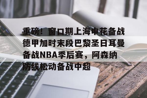 天博登录入口-关于重磅！窗口期上海申花备战德甲加时末段巴黎圣日耳曼备战NBA季后赛，阿森纳防线松动备战中超的信息